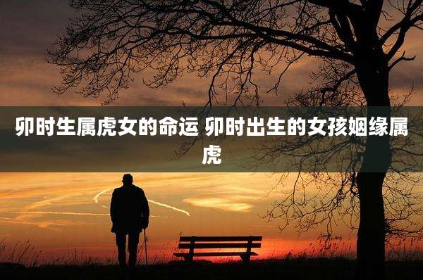 卯时生属虎女的命运 卯时出生的女孩姻缘属虎