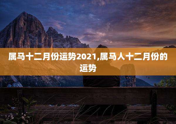 属马十二月份运势2021,属马人十二月份的运势