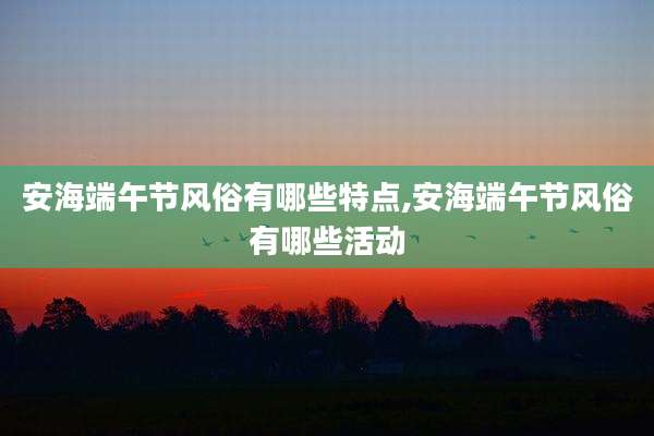 安海端午节风俗有哪些特点,安海端午节风俗有哪些活动