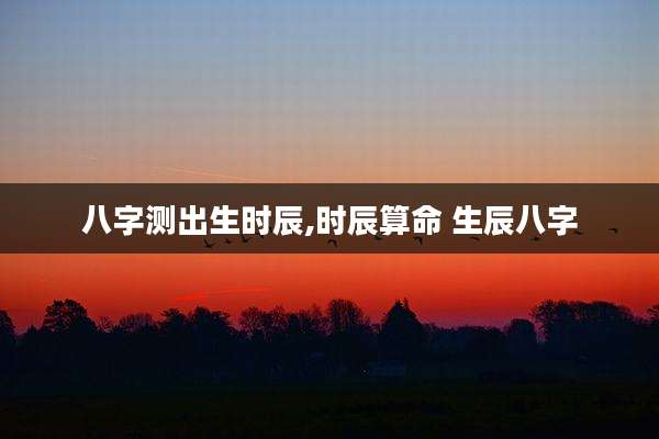 八字测出生时辰,时辰算命 生辰八字