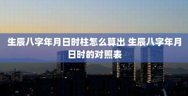 生辰八字年月日时柱怎么算出 生辰八字年月日时的对照表