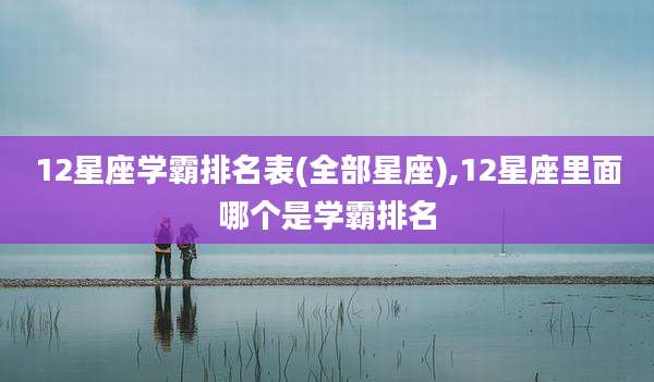 12星座学霸排名表(全部星座),12星座里面哪个是学霸排名