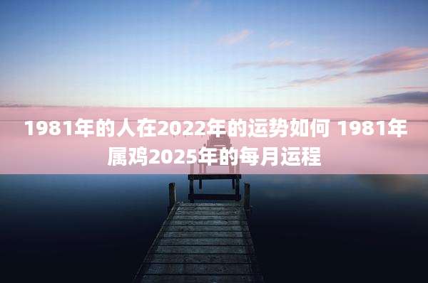 1981年的人在2022年的运势如何 1981年属鸡2025年的每月运程