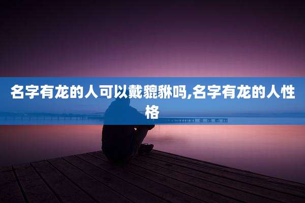 名字有龙的人可以戴貔貅吗,名字有龙的人性格