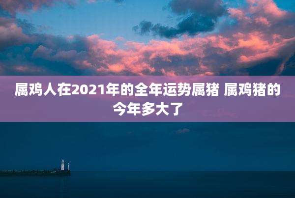 属鸡人在2021年的全年运势属猪 属鸡猪的今年多大了