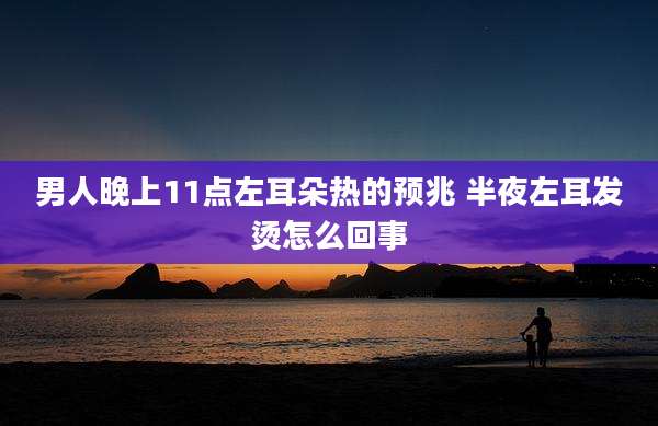 男人晚上11点左耳朵热的预兆 半夜左耳发烫怎么回事