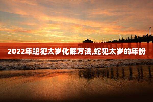 2022年蛇犯太岁化解方法,蛇犯太岁的年份