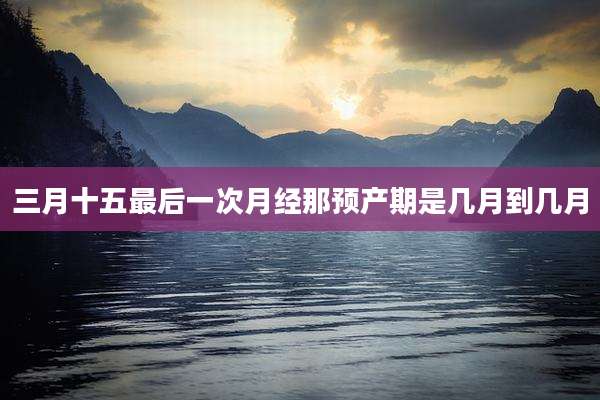 三月十五最后一次月经那预产期是几月到几月