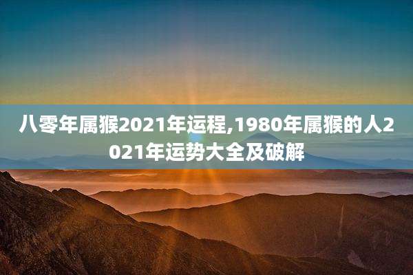 八零年属猴2021年运程,1980年属猴的人2021年运势大全及破解