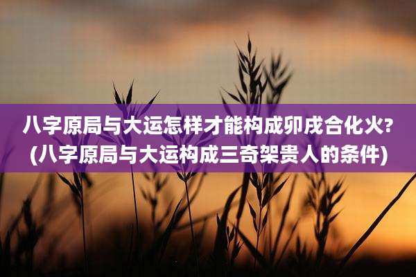 八字原局与大运怎样才能构成卯戌合化火?(八字原局与大运构成三奇架贵人的条件)