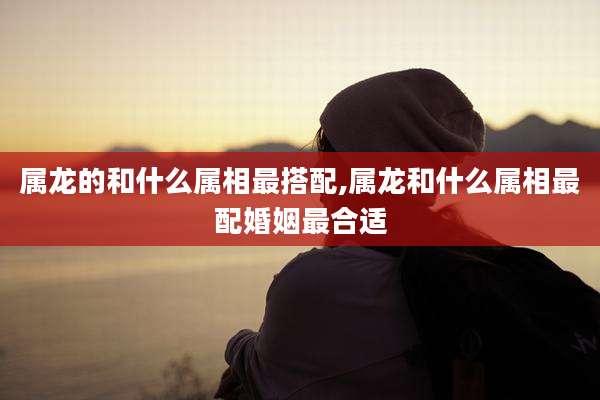 属龙的和什么属相最搭配,属龙和什么属相最配婚姻最合适