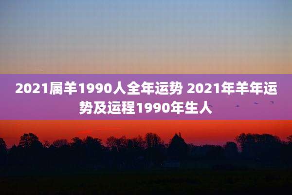 2021属羊1990人全年运势 2021年羊年运势及运程1990年生人