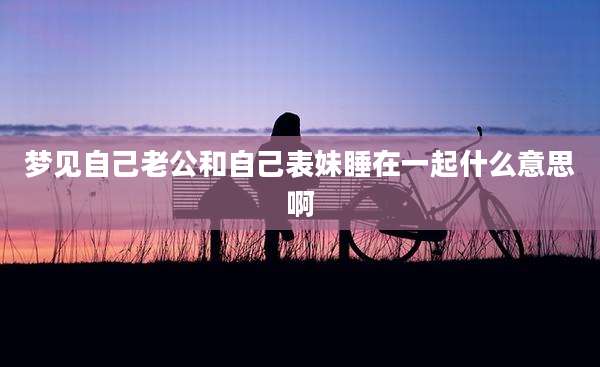 梦见自己老公和自己表妹睡在一起什么意思啊