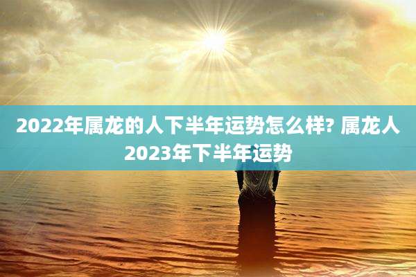 2022年属龙的人下半年运势怎么样? 属龙人2023年下半年运势