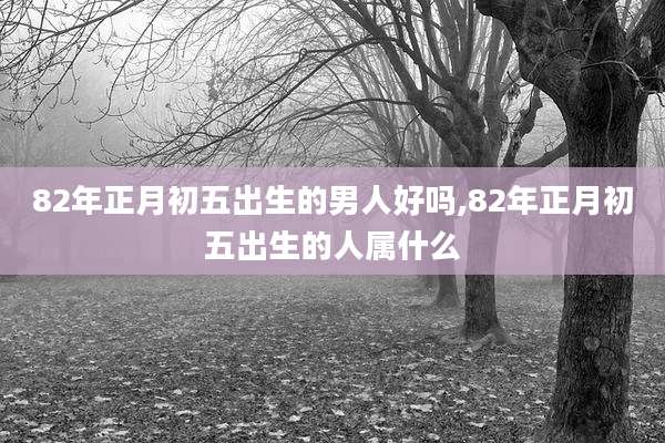 82年正月初五出生的男人好吗,82年正月初五出生的人属什么