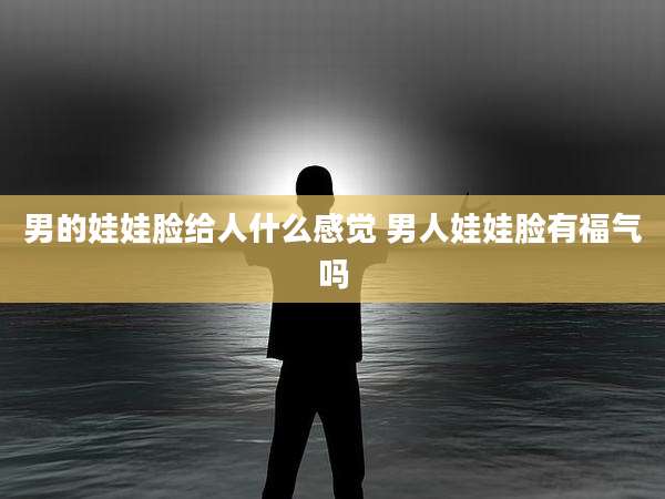 男的娃娃脸给人什么感觉 男人娃娃脸有福气吗