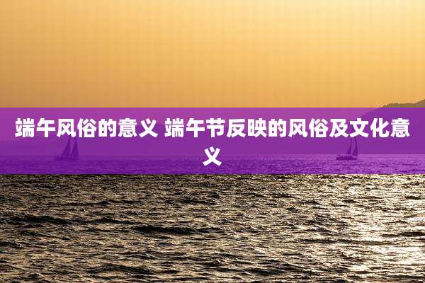 端午风俗的意义 端午节反映的风俗及文化意义