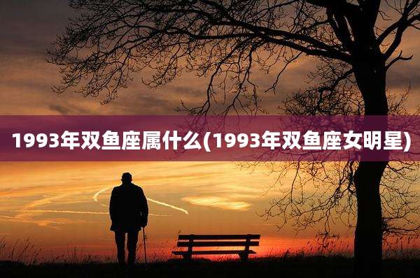 1993年双鱼座属什么(1993年双鱼座女明星)