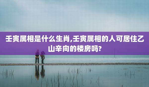壬寅属相是什么生肖,壬寅属相的人可居住乙山辛向的楼房吗?