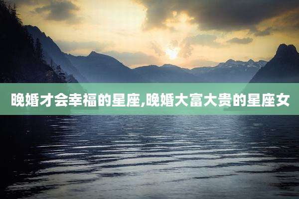 晚婚才会幸福的星座,晚婚大富大贵的星座女