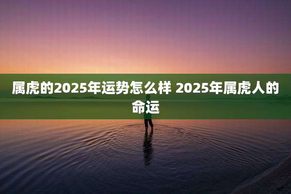 属虎的2025年运势怎么样 2025年属虎人的命运
