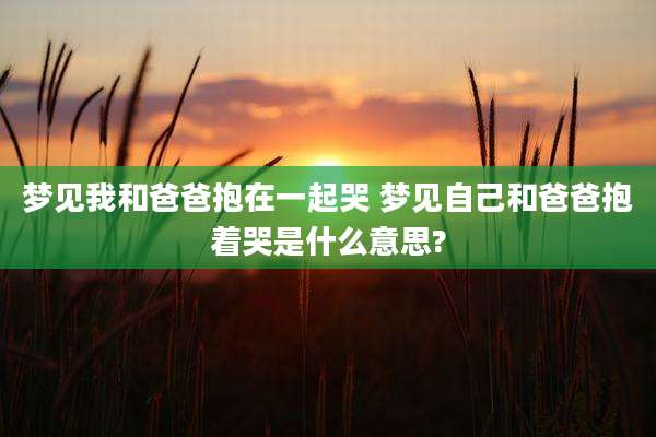梦见我和爸爸抱在一起哭 梦见自己和爸爸抱着哭是什么意思?