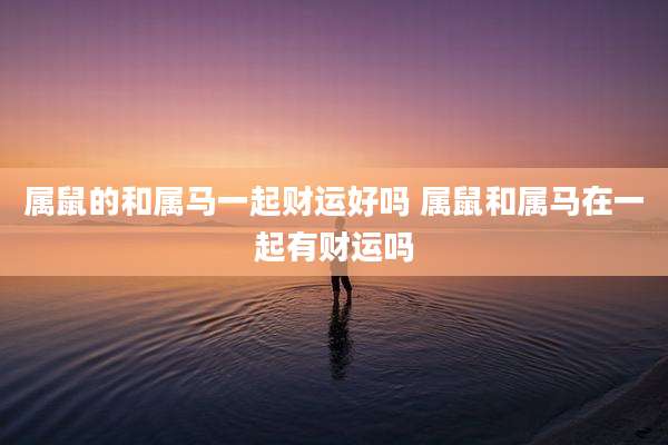 属鼠的和属马一起财运好吗 属鼠和属马在一起有财运吗
