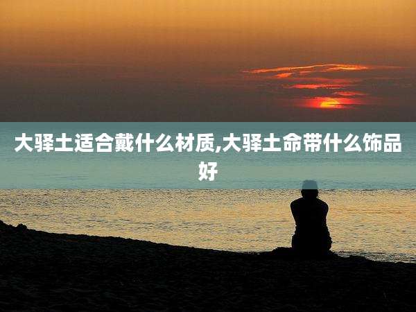 大驿土适合戴什么材质,大驿土命带什么饰品好