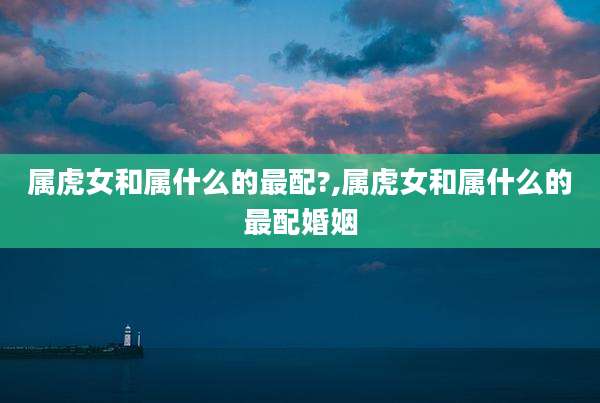 属虎女和属什么的最配?,属虎女和属什么的最配婚姻