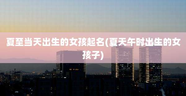 夏至当天出生的女孩起名(夏天午时出生的女孩子)