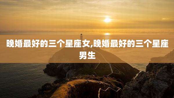 晚婚最好的三个星座女,晚婚最好的三个星座男生