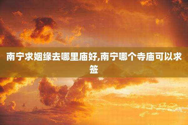 南宁求姻缘去哪里庙好,南宁哪个寺庙可以求签