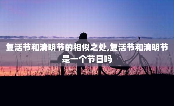 复活节和清明节的相似之处,复活节和清明节是一个节日吗