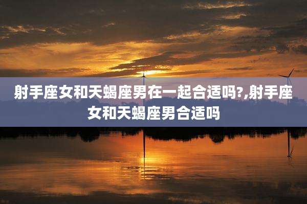 射手座女和天蝎座男在一起合适吗?,射手座女和天蝎座男合适吗