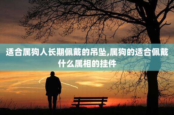 适合属狗人长期佩戴的吊坠,属狗的适合佩戴什么属相的挂件