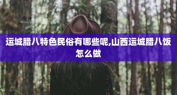 运城腊八特色民俗有哪些呢,山西运城腊八饭怎么做