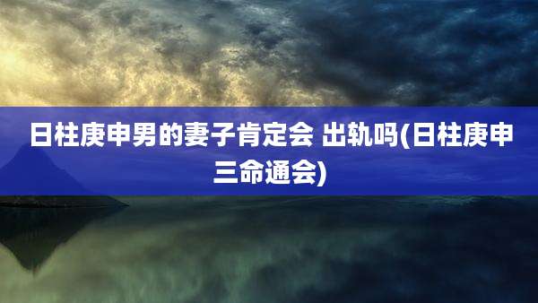 日柱庚申男的妻子肯定会 出轨吗(日柱庚申三命通会)