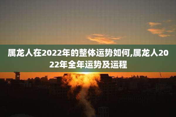属龙人在2022年的整体运势如何,属龙人2022年全年运势及运程