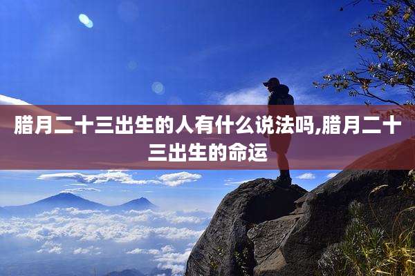 腊月二十三出生的人有什么说法吗,腊月二十三出生的命运