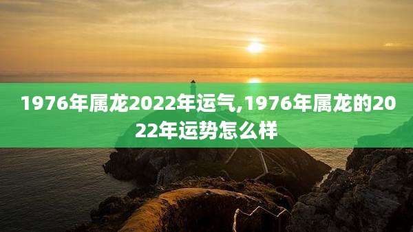 1976年属龙2022年运气,1976年属龙的2022年运势怎么样