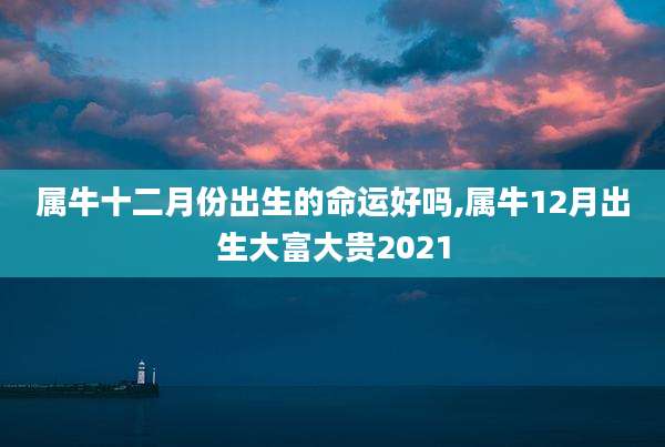 属牛十二月份出生的命运好吗,属牛12月出生大富大贵2021