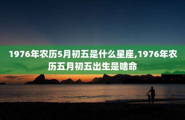 1976年农历5月初五是什么星座,1976年农历五月初五出生是啥命