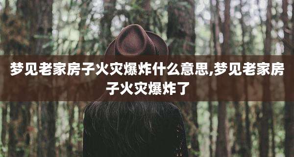 梦见老家房子火灾爆炸什么意思,梦见老家房子火灾爆炸了