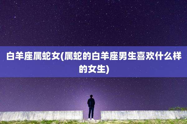 白羊座属蛇女(属蛇的白羊座男生喜欢什么样的女生)
