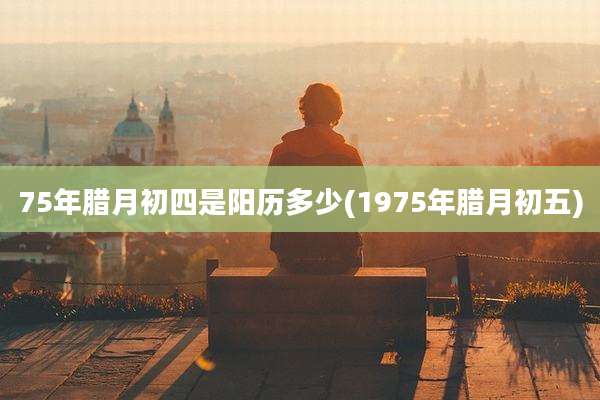 75年腊月初四是阳历多少(1975年腊月初五)