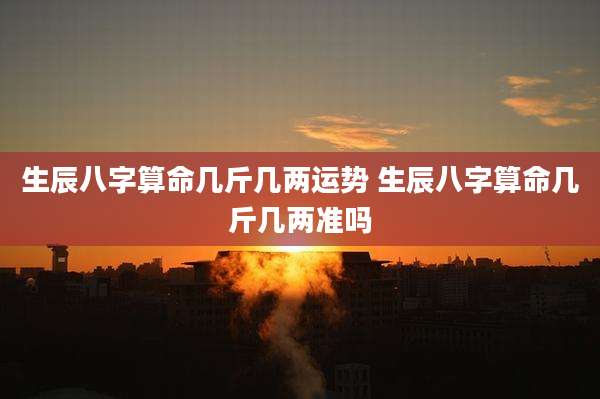 生辰八字算命几斤几两运势 生辰八字算命几斤几两准吗