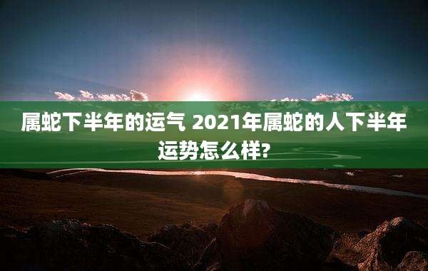 属蛇下半年的运气 2021年属蛇的人下半年运势怎么样?