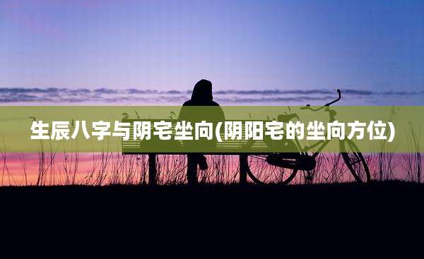 生辰八字与阴宅坐向(阴阳宅的坐向方位)