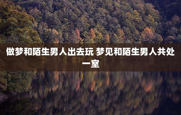 做梦和陌生男人出去玩 梦见和陌生男人共处一室