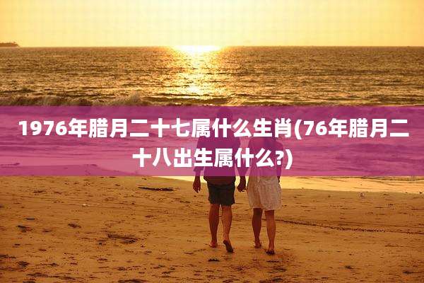 1976年腊月二十七属什么生肖(76年腊月二十八出生属什么?)